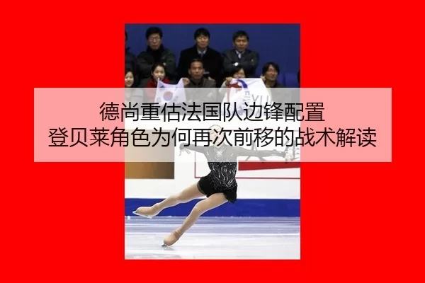 德尚重估法国队边锋配置 登贝莱角色为何再次前移的战术解读